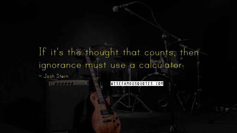 Josh Stern Quotes: If it's the thought that counts, then ignorance must use a calculator