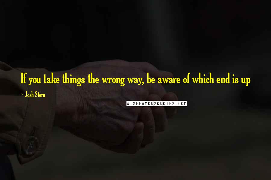 Josh Stern Quotes: If you take things the wrong way, be aware of which end is up