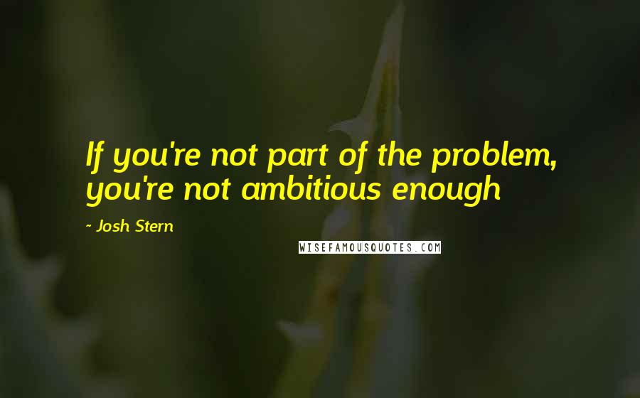 Josh Stern Quotes: If you're not part of the problem, you're not ambitious enough