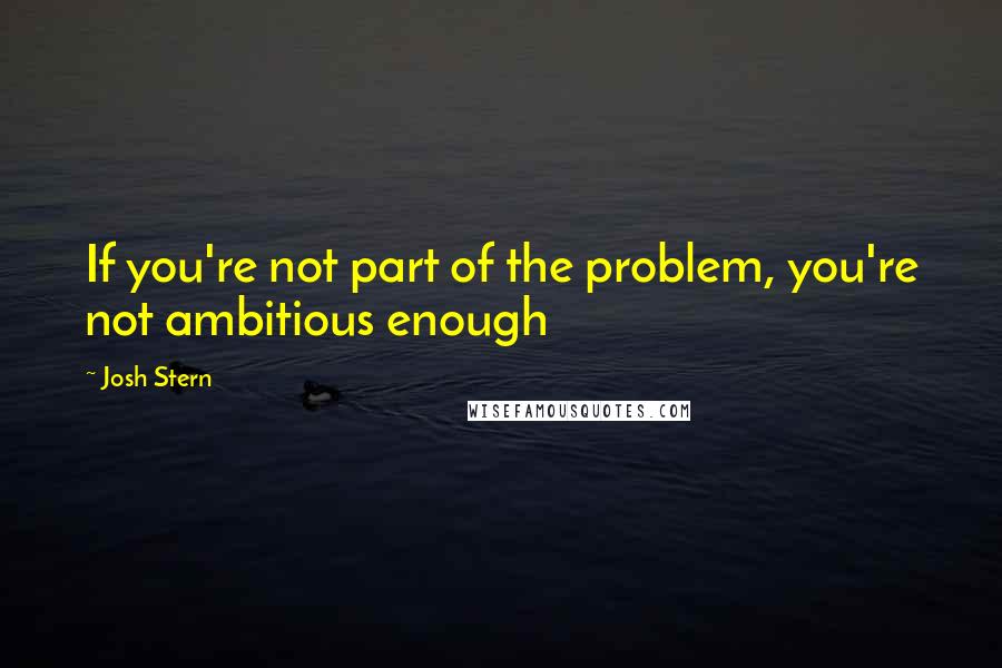 Josh Stern Quotes: If you're not part of the problem, you're not ambitious enough