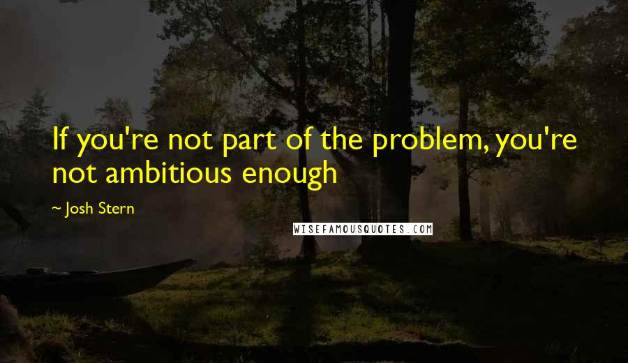 Josh Stern Quotes: If you're not part of the problem, you're not ambitious enough