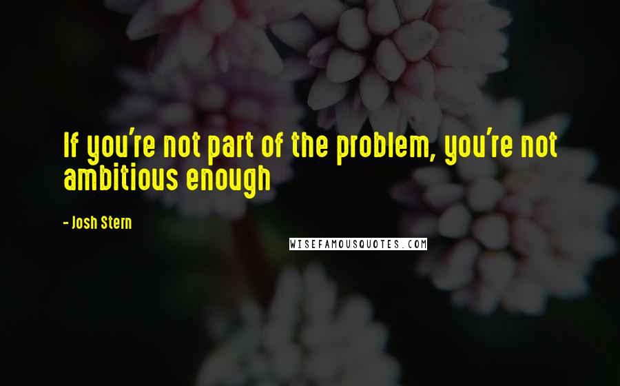 Josh Stern Quotes: If you're not part of the problem, you're not ambitious enough