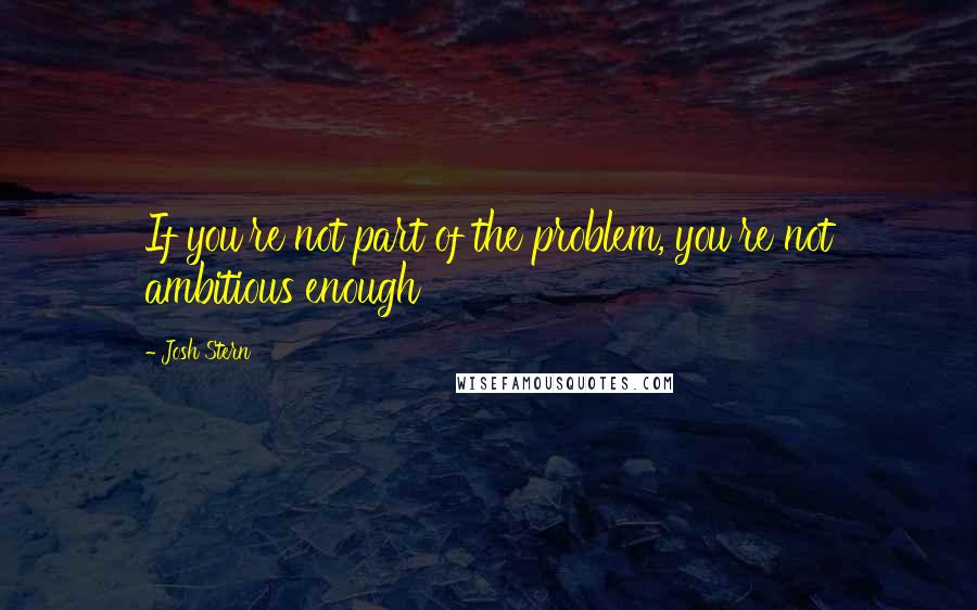 Josh Stern Quotes: If you're not part of the problem, you're not ambitious enough