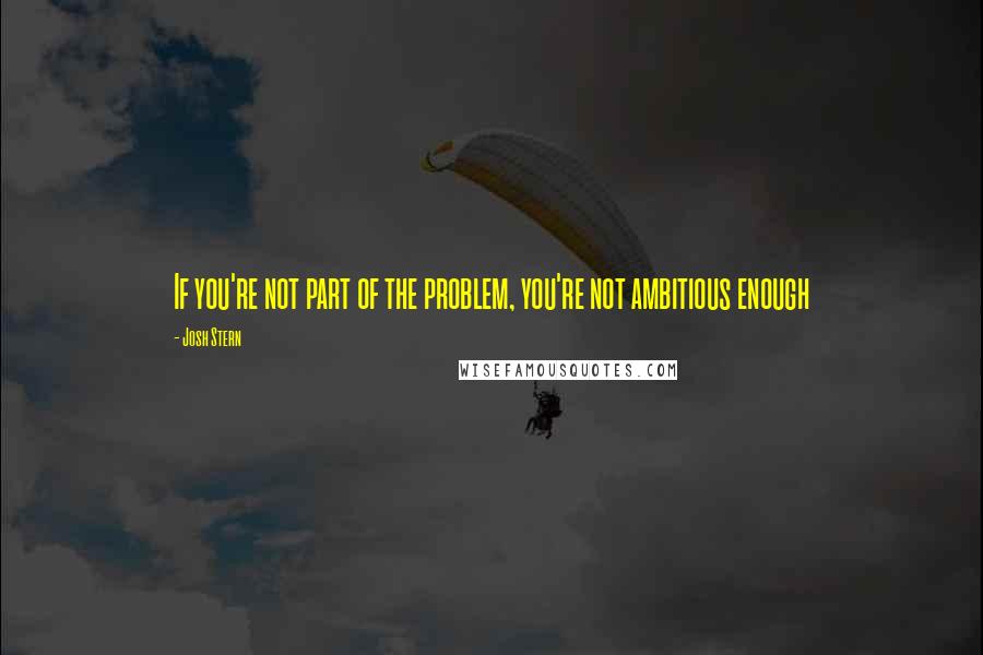 Josh Stern Quotes: If you're not part of the problem, you're not ambitious enough