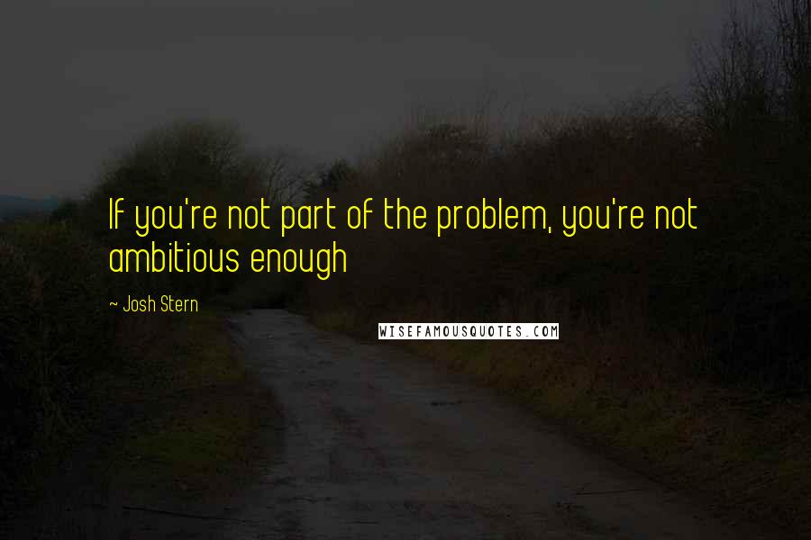 Josh Stern Quotes: If you're not part of the problem, you're not ambitious enough