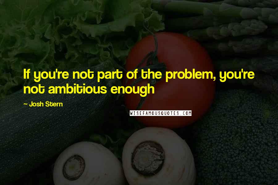 Josh Stern Quotes: If you're not part of the problem, you're not ambitious enough