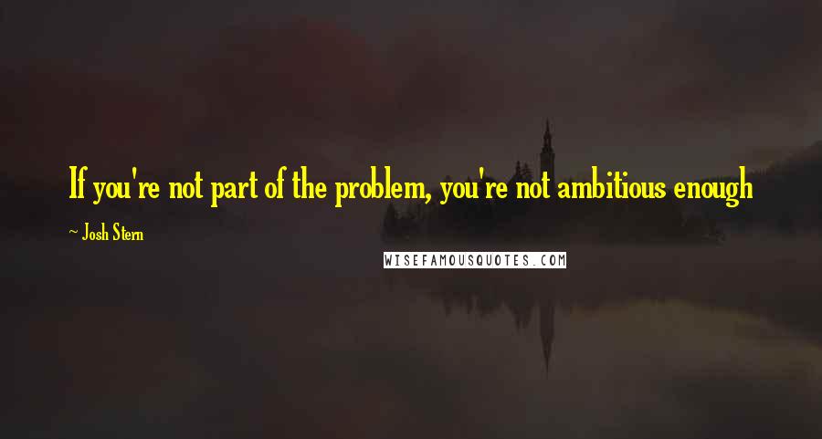 Josh Stern Quotes: If you're not part of the problem, you're not ambitious enough