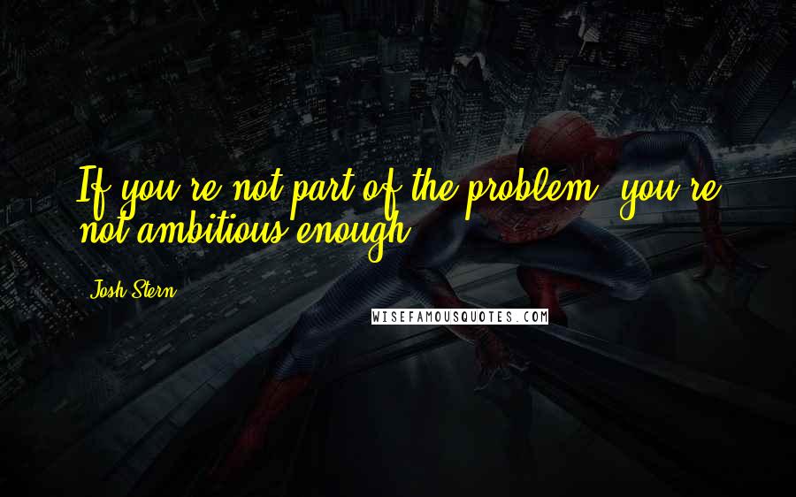 Josh Stern Quotes: If you're not part of the problem, you're not ambitious enough