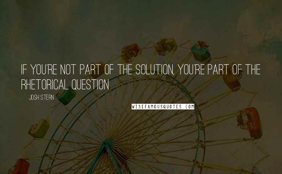 Josh Stern Quotes: If you're not part of the solution, you're part of the rhetorical question