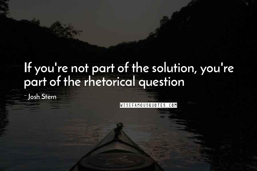Josh Stern Quotes: If you're not part of the solution, you're part of the rhetorical question