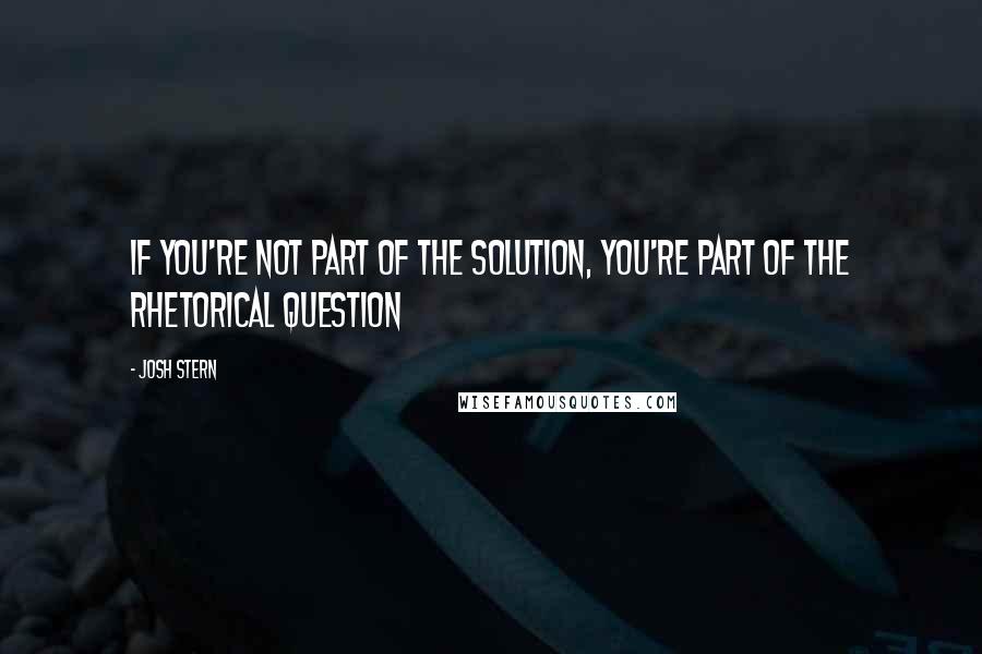 Josh Stern Quotes: If you're not part of the solution, you're part of the rhetorical question
