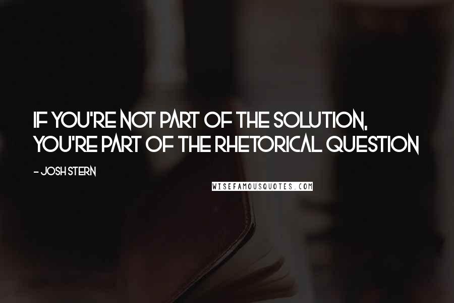 Josh Stern Quotes: If you're not part of the solution, you're part of the rhetorical question