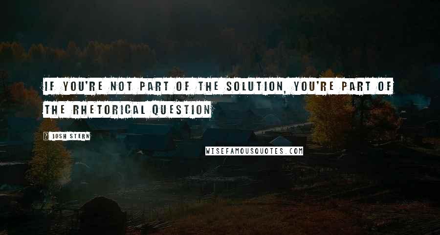 Josh Stern Quotes: If you're not part of the solution, you're part of the rhetorical question