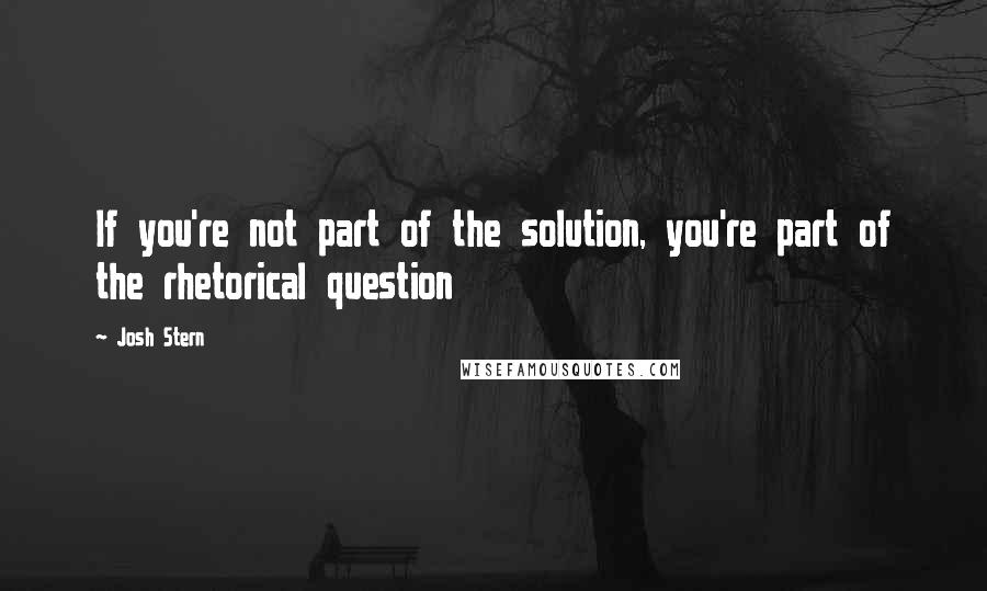 Josh Stern Quotes: If you're not part of the solution, you're part of the rhetorical question