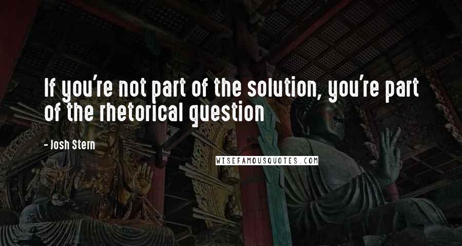 Josh Stern Quotes: If you're not part of the solution, you're part of the rhetorical question