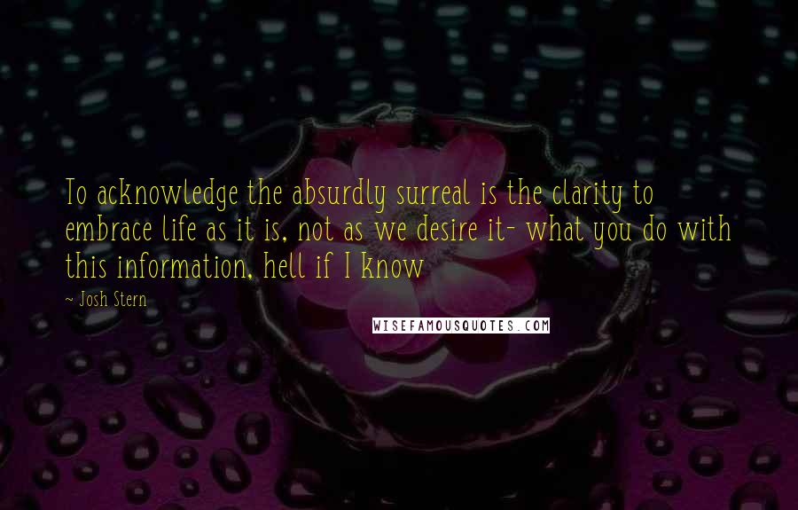 Josh Stern Quotes: To acknowledge the absurdly surreal is the clarity to embrace life as it is, not as we desire it- what you do with this information, hell if I know