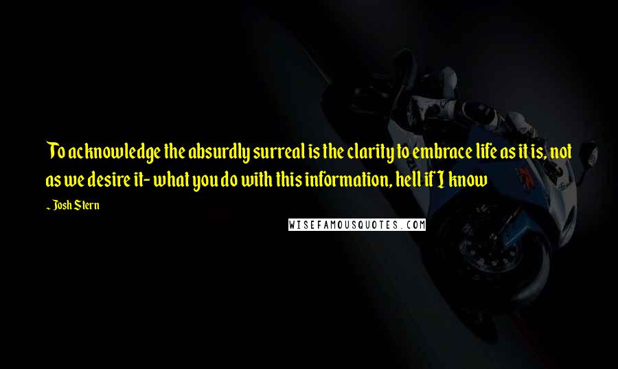 Josh Stern Quotes: To acknowledge the absurdly surreal is the clarity to embrace life as it is, not as we desire it- what you do with this information, hell if I know