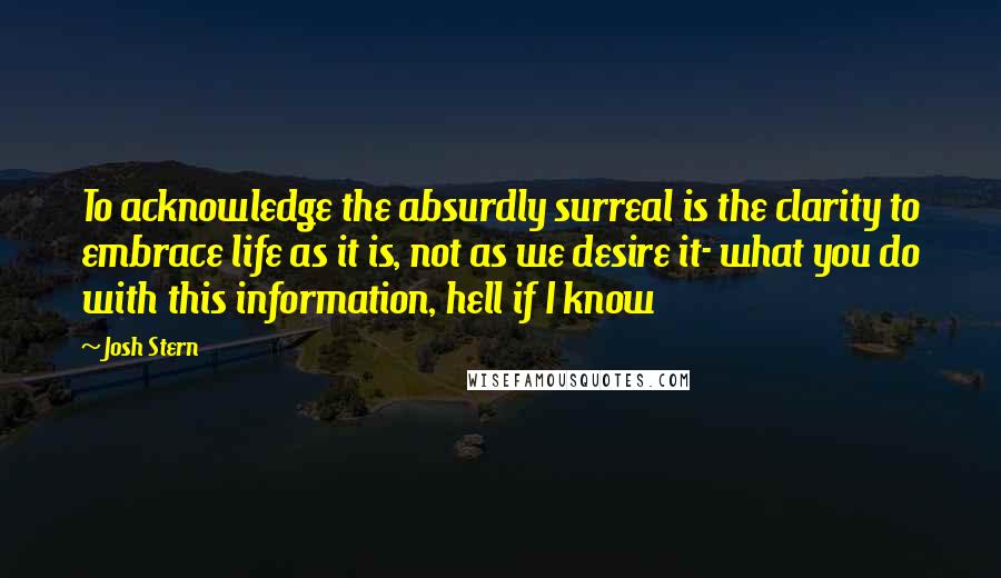 Josh Stern Quotes: To acknowledge the absurdly surreal is the clarity to embrace life as it is, not as we desire it- what you do with this information, hell if I know