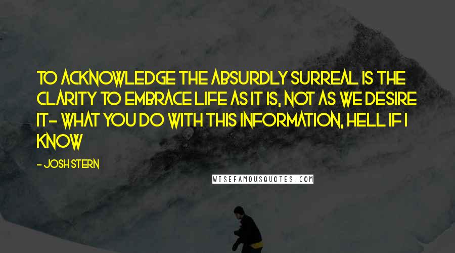 Josh Stern Quotes: To acknowledge the absurdly surreal is the clarity to embrace life as it is, not as we desire it- what you do with this information, hell if I know