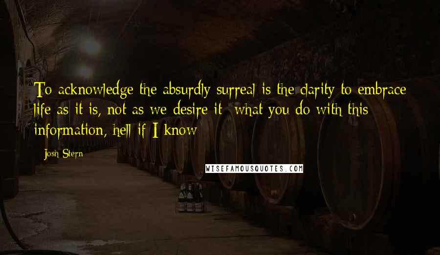 Josh Stern Quotes: To acknowledge the absurdly surreal is the clarity to embrace life as it is, not as we desire it- what you do with this information, hell if I know