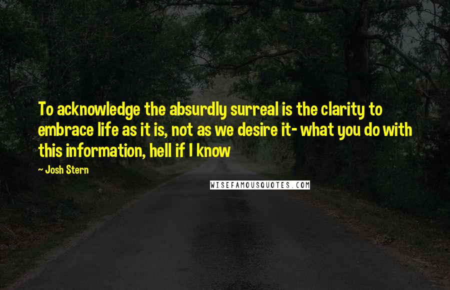 Josh Stern Quotes: To acknowledge the absurdly surreal is the clarity to embrace life as it is, not as we desire it- what you do with this information, hell if I know