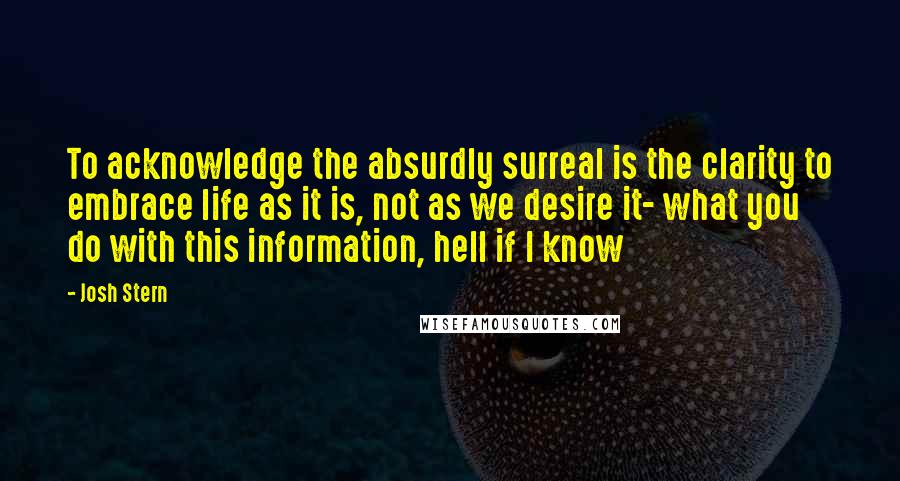 Josh Stern Quotes: To acknowledge the absurdly surreal is the clarity to embrace life as it is, not as we desire it- what you do with this information, hell if I know