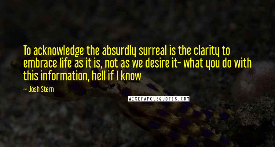 Josh Stern Quotes: To acknowledge the absurdly surreal is the clarity to embrace life as it is, not as we desire it- what you do with this information, hell if I know