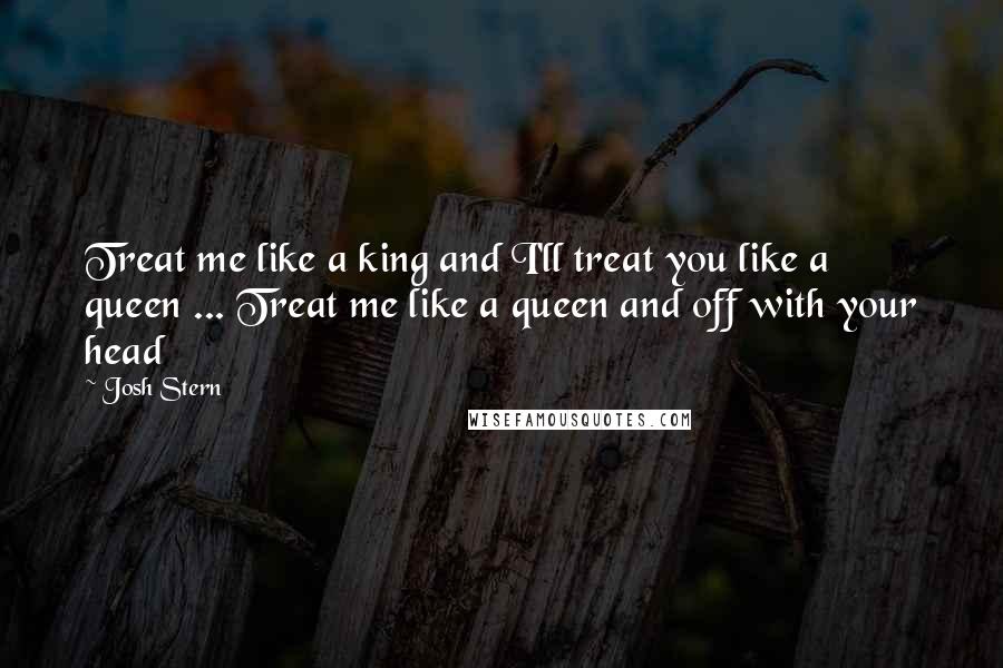 Josh Stern Quotes: Treat me like a king and I'll treat you like a queen ... Treat me like a queen and off with your head