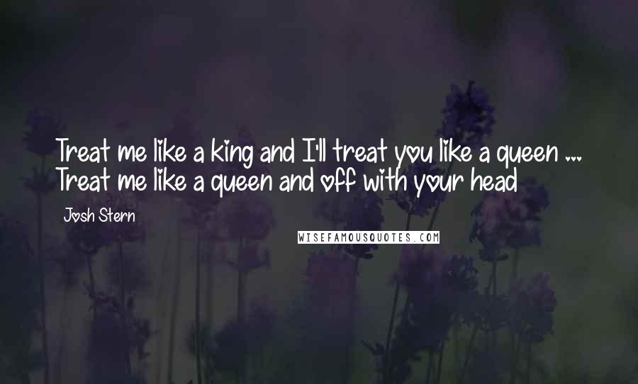 Josh Stern Quotes: Treat me like a king and I'll treat you like a queen ... Treat me like a queen and off with your head