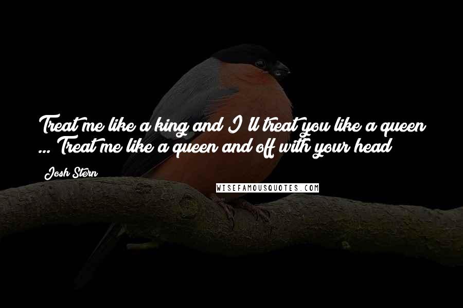 Josh Stern Quotes: Treat me like a king and I'll treat you like a queen ... Treat me like a queen and off with your head