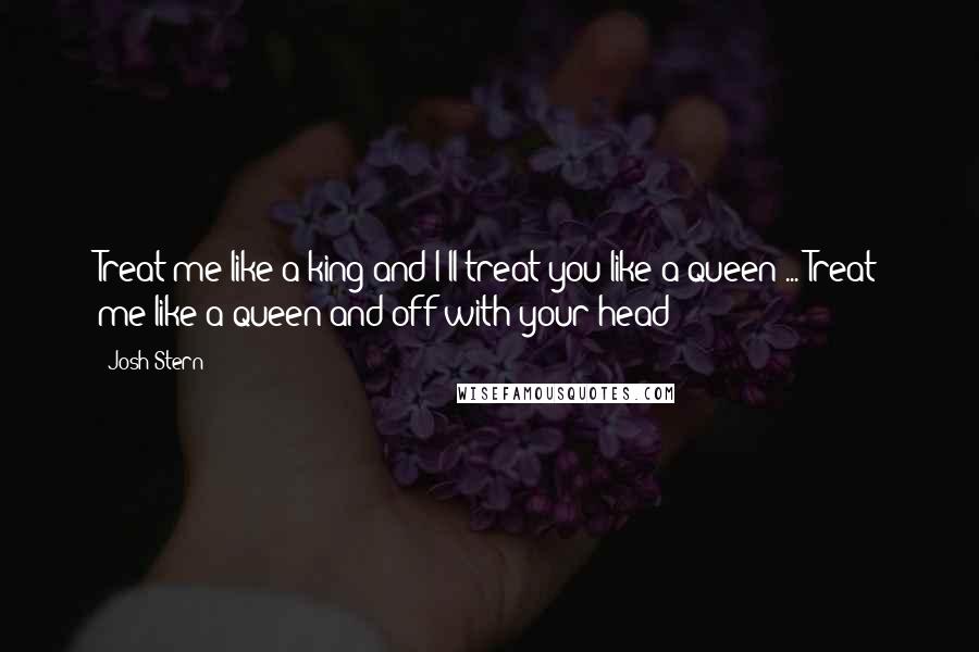 Josh Stern Quotes: Treat me like a king and I'll treat you like a queen ... Treat me like a queen and off with your head