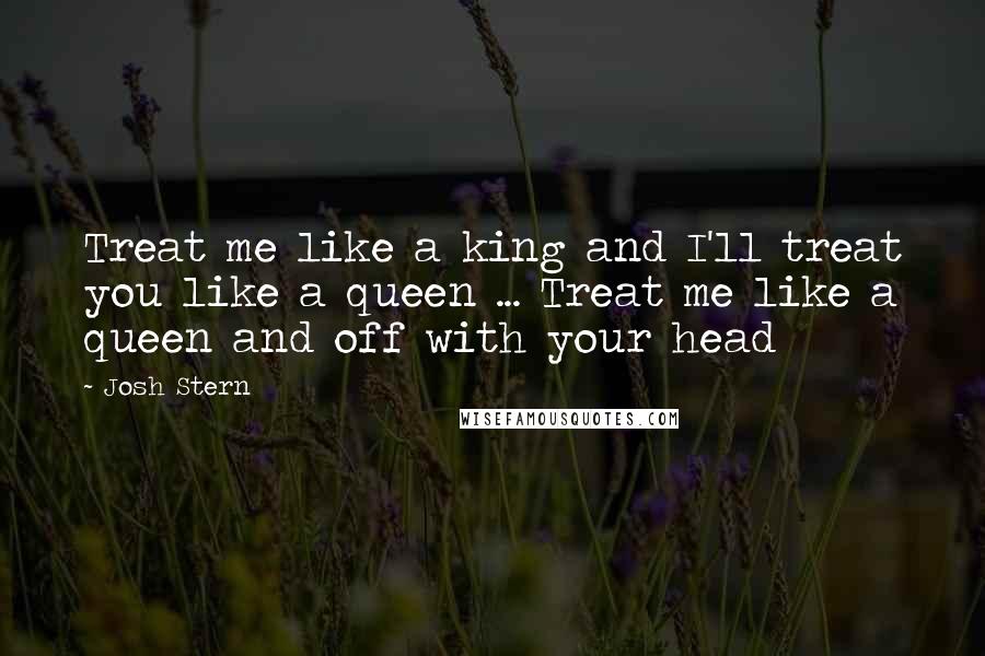 Josh Stern Quotes: Treat me like a king and I'll treat you like a queen ... Treat me like a queen and off with your head