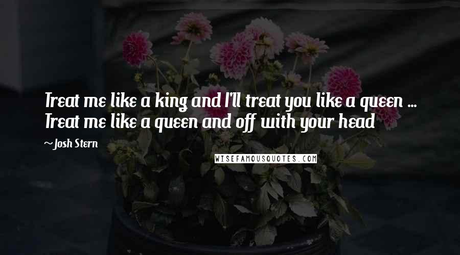 Josh Stern Quotes: Treat me like a king and I'll treat you like a queen ... Treat me like a queen and off with your head