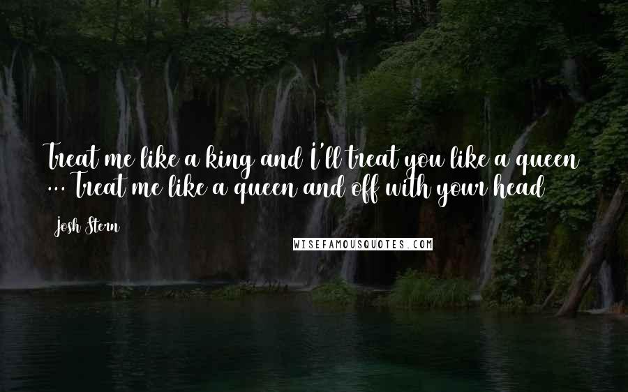 Josh Stern Quotes: Treat me like a king and I'll treat you like a queen ... Treat me like a queen and off with your head