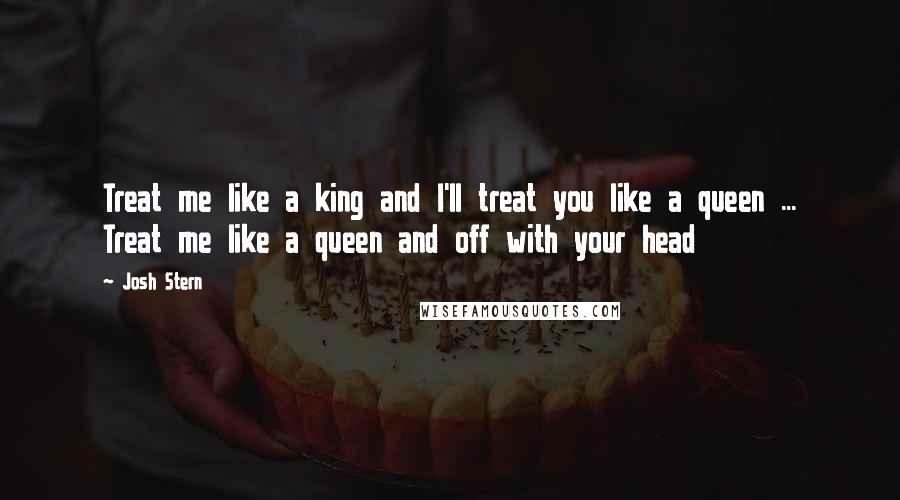 Josh Stern Quotes: Treat me like a king and I'll treat you like a queen ... Treat me like a queen and off with your head