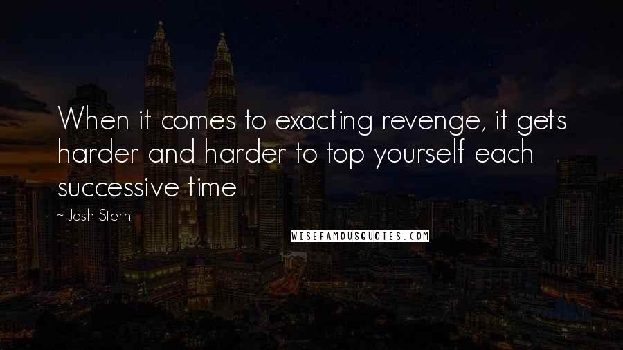 Josh Stern Quotes: When it comes to exacting revenge, it gets harder and harder to top yourself each successive time