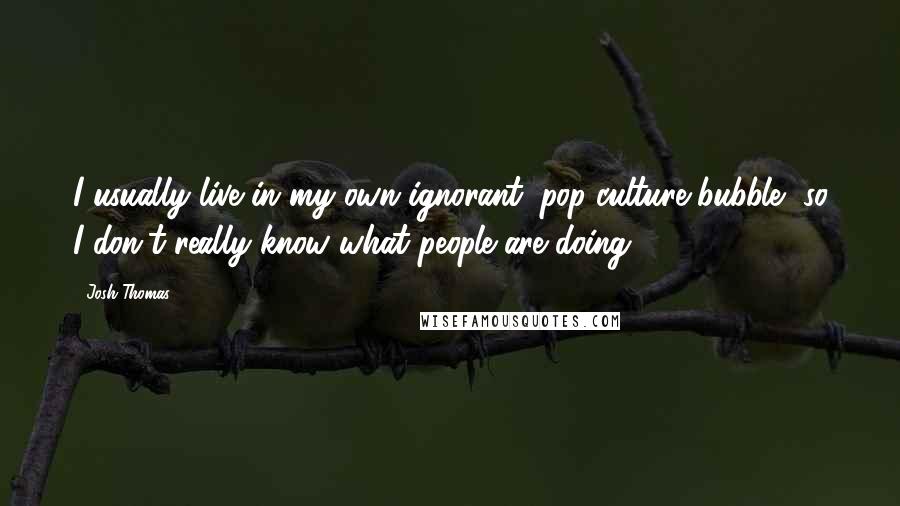 Josh Thomas Quotes: I usually live in my own ignorant, pop-culture bubble, so I don't really know what people are doing.