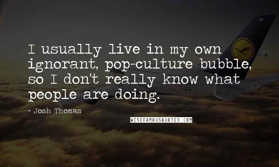 Josh Thomas Quotes: I usually live in my own ignorant, pop-culture bubble, so I don't really know what people are doing.