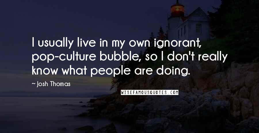Josh Thomas Quotes: I usually live in my own ignorant, pop-culture bubble, so I don't really know what people are doing.