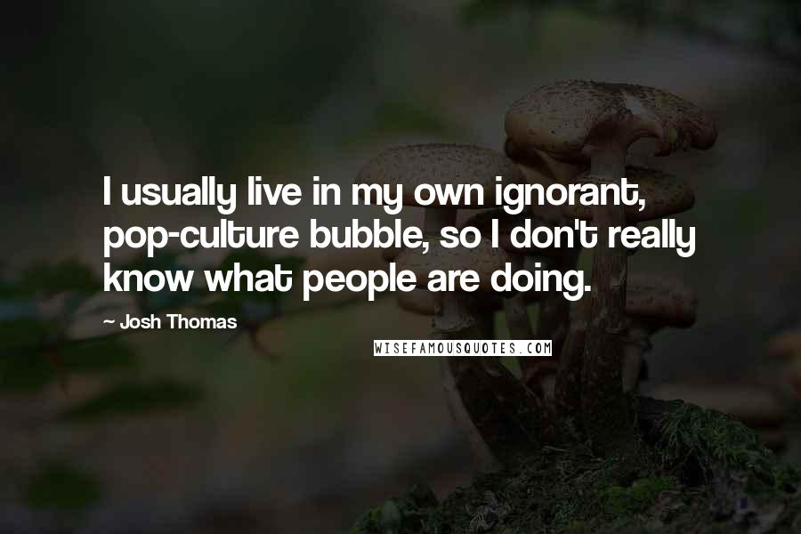 Josh Thomas Quotes: I usually live in my own ignorant, pop-culture bubble, so I don't really know what people are doing.