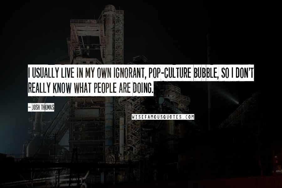 Josh Thomas Quotes: I usually live in my own ignorant, pop-culture bubble, so I don't really know what people are doing.