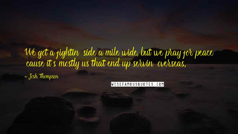 Josh Thompson Quotes: We got a fightin' side a mile wide, but we pray for peace 'cause it's mostly us that end up servin' overseas.