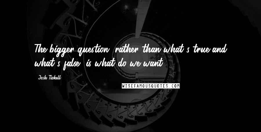 Josh Tickell Quotes: The bigger question, rather than what's true and what's false, is what do we want?