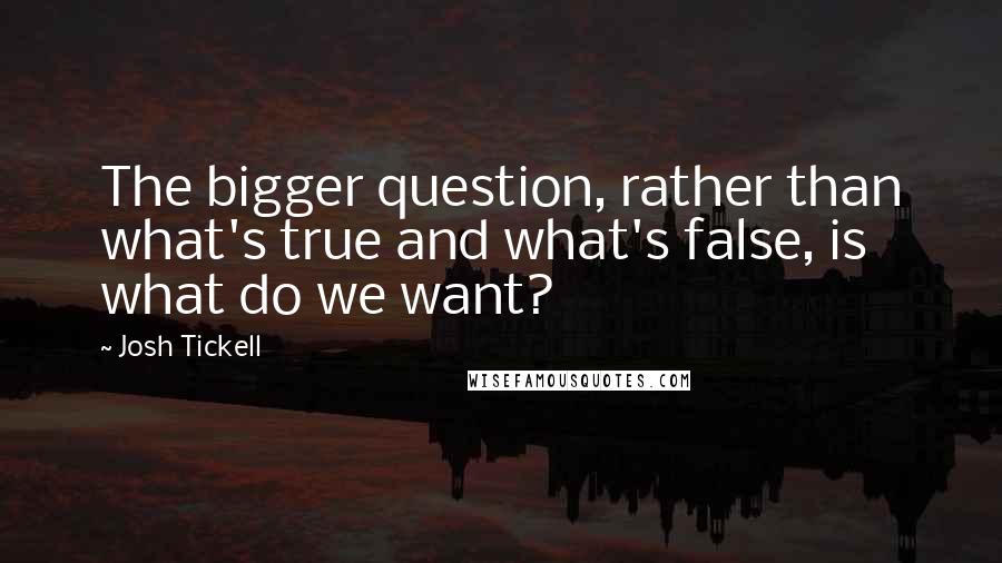 Josh Tickell Quotes: The bigger question, rather than what's true and what's false, is what do we want?