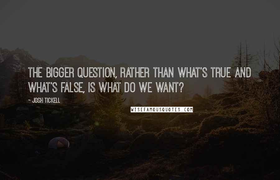 Josh Tickell Quotes: The bigger question, rather than what's true and what's false, is what do we want?