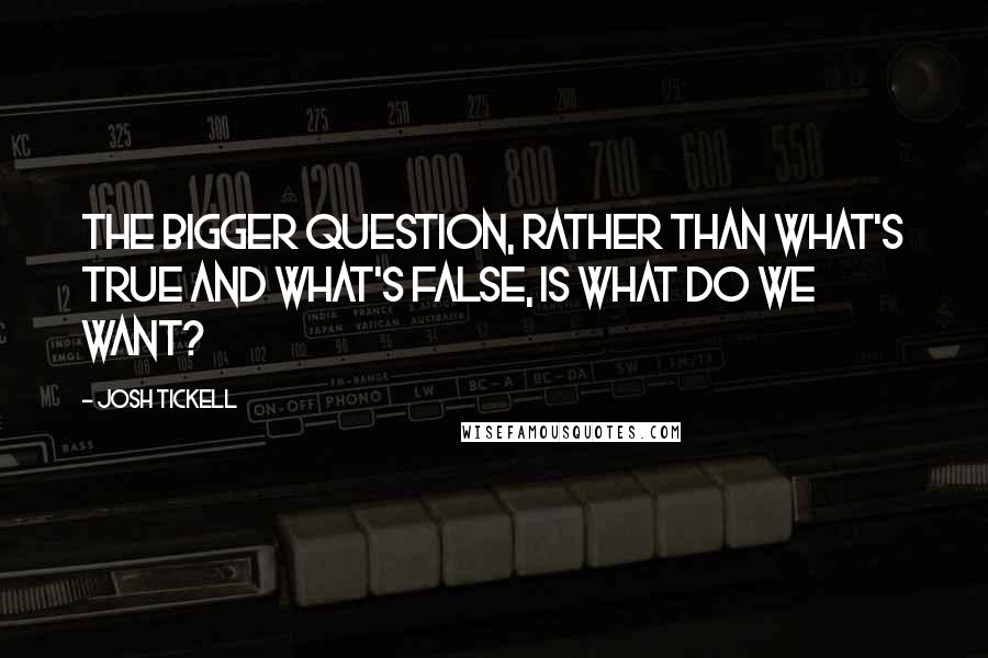 Josh Tickell Quotes: The bigger question, rather than what's true and what's false, is what do we want?