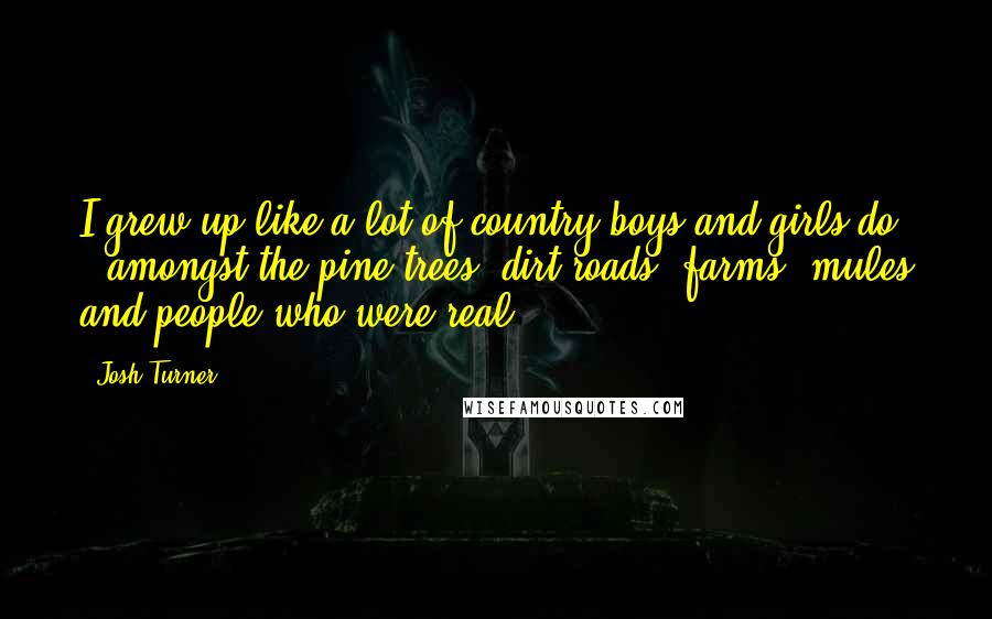 Josh Turner Quotes: I grew up like a lot of country boys and girls do - amongst the pine trees, dirt roads, farms, mules and people who were real.