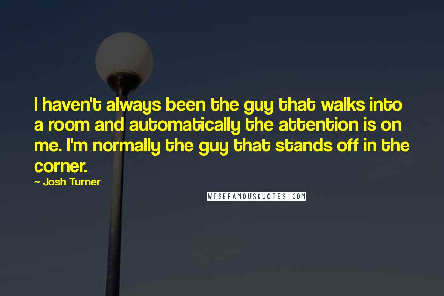 Josh Turner Quotes: I haven't always been the guy that walks into a room and automatically the attention is on me. I'm normally the guy that stands off in the corner.