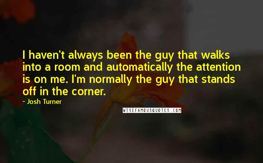 Josh Turner Quotes: I haven't always been the guy that walks into a room and automatically the attention is on me. I'm normally the guy that stands off in the corner.