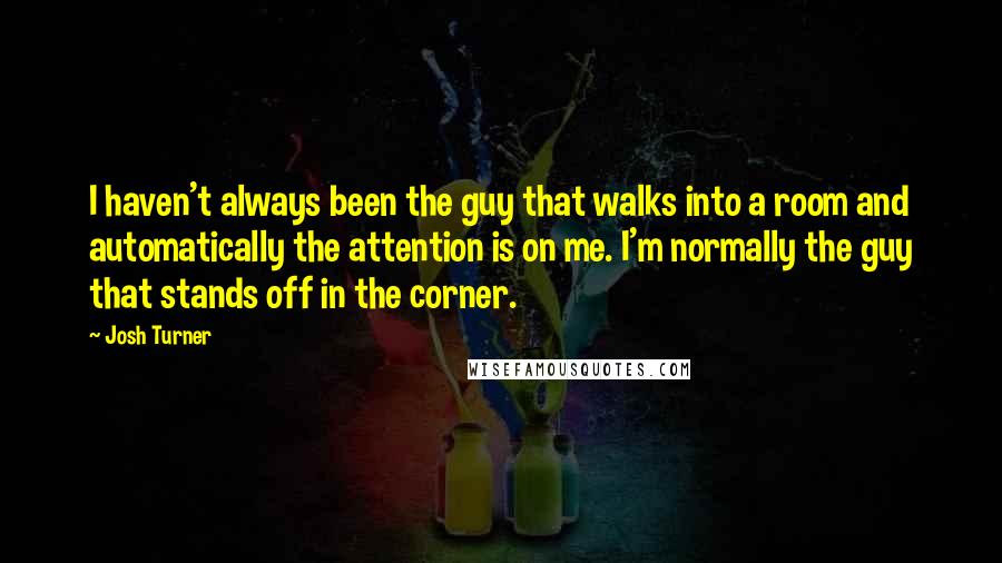 Josh Turner Quotes: I haven't always been the guy that walks into a room and automatically the attention is on me. I'm normally the guy that stands off in the corner.